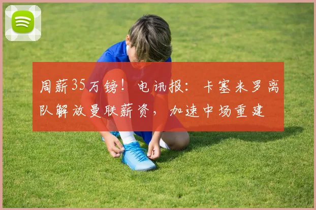 周薪35万镑！电讯报：卡塞米罗离队解放曼联薪资，加速中场重建