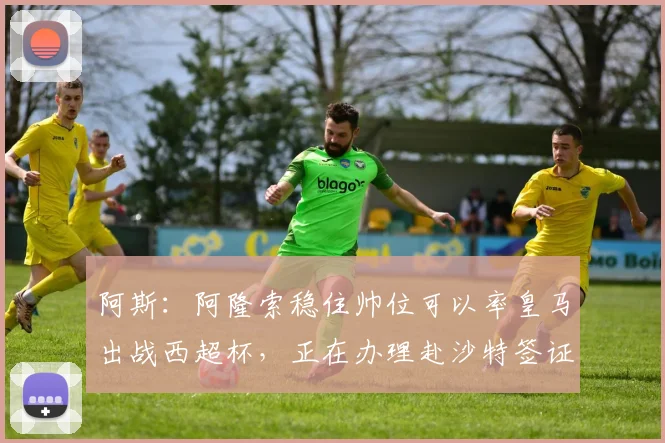 阿斯：阿隆索稳住帅位可以率皇马出战西超杯，正在办理赴沙特签证
